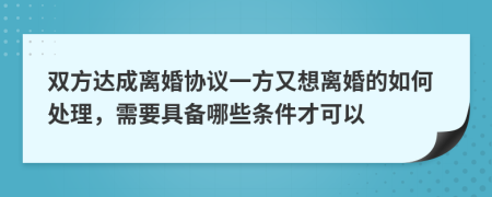 双方达成离婚协议一方又想离婚的如何处理，需要具备哪些条件才可以