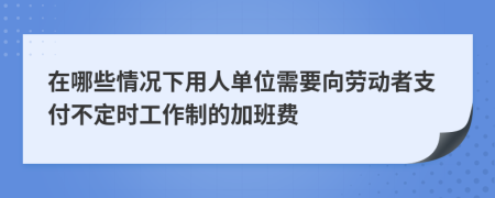 在哪些情况下用人单位需要向劳动者支付不定时工作制的加班费