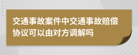 交通事故案件中交通事故赔偿协议可以由对方调解吗