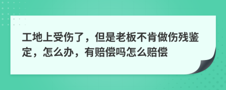 工地上受伤了，但是老板不肯做伤残鉴定，怎么办，有赔偿吗怎么赔偿