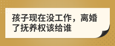 孩子现在没工作，离婚了抚养权该给谁