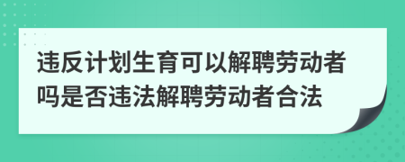 违反计划生育可以解聘劳动者吗是否违法解聘劳动者合法