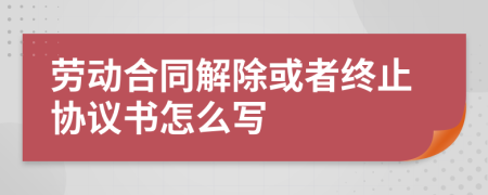 劳动合同解除或者终止协议书怎么写