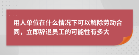 用人单位在什么情况下可以解除劳动合同，立即辞退员工的可能性有多大