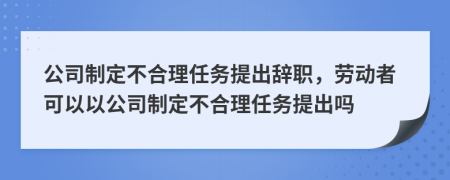 公司制定不合理任务提出辞职，劳动者可以以公司制定不合理任务提出吗