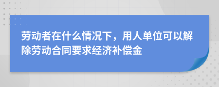 劳动者在什么情况下，用人单位可以解除劳动合同要求经济补偿金