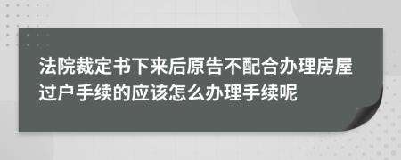 法院裁定书下来后原告不配合办理房屋过户手续的应该怎么办理手续呢