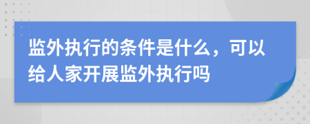 监外执行的条件是什么，可以给人家开展监外执行吗