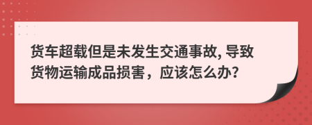 货车超载但是未发生交通事故, 导致货物运输成品损害，应该怎么办？