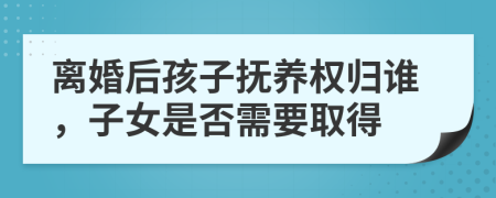 离婚后孩子抚养权归谁，子女是否需要取得