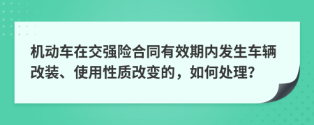 机动车在交强险合同有效期内发生车辆改装、使用性质改变的，如何处理？