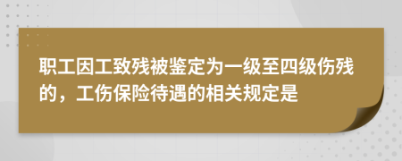 职工因工致残被鉴定为一级至四级伤残的，工伤保险待遇的相关规定是