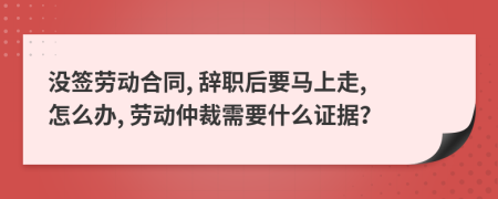 没签劳动合同, 辞职后要马上走, 怎么办, 劳动仲裁需要什么证据？