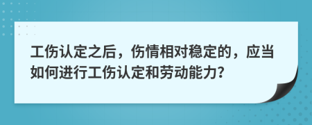  工伤认定之后，伤情相对稳定的，应当如何进行工伤认定和劳动能力？