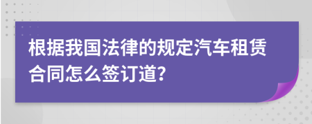 根据我国法律的规定汽车租赁合同怎么签订道？