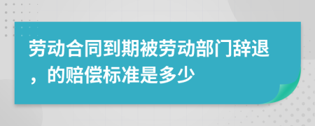 劳动合同到期被劳动部门辞退，的赔偿标准是多少