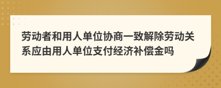 劳动者和用人单位协商一致解除劳动关系应由用人单位支付经济补偿金吗