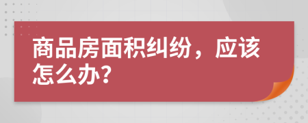 商品房面积纠纷，应该怎么办？