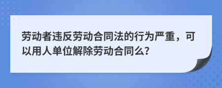 劳动者违反劳动合同法的行为严重，可以用人单位解除劳动合同么？