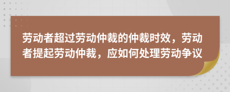 劳动者超过劳动仲裁的仲裁时效，劳动者提起劳动仲裁，应如何处理劳动争议