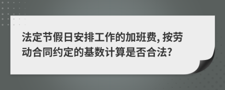 法定节假日安排工作的加班费, 按劳动合同约定的基数计算是否合法?