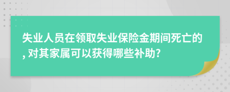 失业人员在领取失业保险金期间死亡的, 对其家属可以获得哪些补助?
