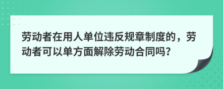 劳动者在用人单位违反规章制度的，劳动者可以单方面解除劳动合同吗？