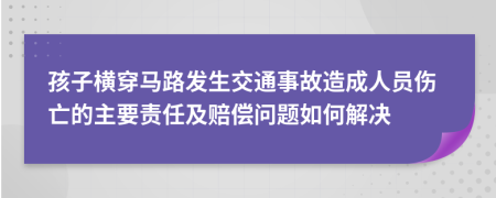 孩子横穿马路发生交通事故造成人员伤亡的主要责任及赔偿问题如何解决