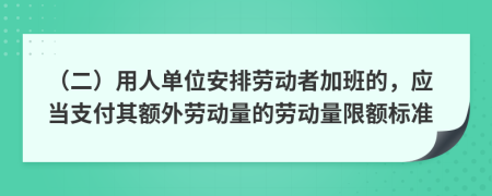 （二）用人单位安排劳动者加班的，应当支付其额外劳动量的劳动量限额标准
