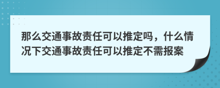 那么交通事故责任可以推定吗，什么情况下交通事故责任可以推定不需报案