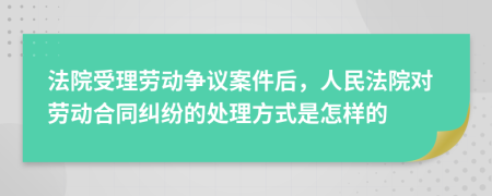 法院受理劳动争议案件后，人民法院对劳动合同纠纷的处理方式是怎样的