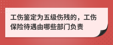 工伤鉴定为五级伤残的，工伤保险待遇由哪些部门负责