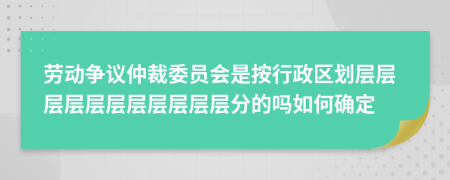 劳动争议仲裁委员会是按行政区划层层层层层层层层层层层分的吗如何确定