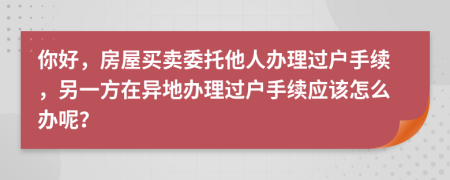 你好，房屋买卖委托他人办理过户手续，另一方在异地办理过户手续应该怎么办呢？