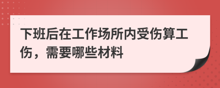 下班后在工作场所内受伤算工伤，需要哪些材料