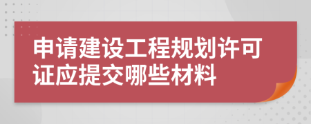 申请建设工程规划许可证应提交哪些材料