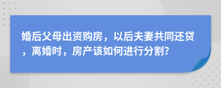 婚后父母出资购房，以后夫妻共同还贷，离婚时，房产该如何进行分割？