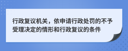 行政复议机关，依申请行政处罚的不予受理决定的情形和行政复议的条件