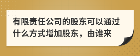 有限责任公司的股东可以通过什么方式增加股东，由谁来