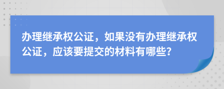 办理继承权公证，如果没有办理继承权公证，应该要提交的材料有哪些？