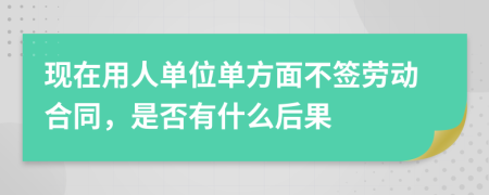 现在用人单位单方面不签劳动合同，是否有什么后果