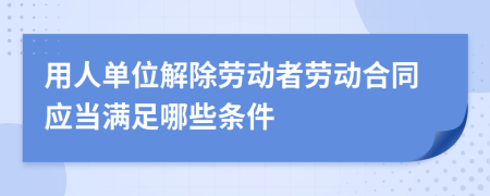 用人单位解除劳动者劳动合同应当满足哪些条件