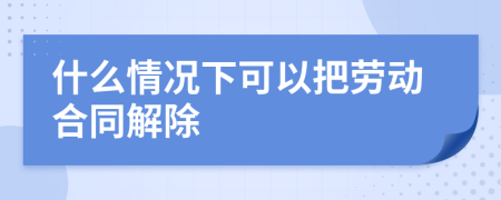 什么情况下可以把劳动合同解除