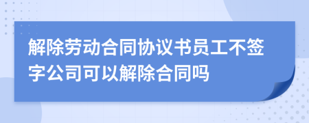 解除劳动合同协议书员工不签字公司可以解除合同吗