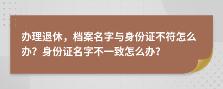 办理退休，档案名字与身份证不符怎么办？身份证名字不一致怎么办？