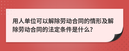 用人单位可以解除劳动合同的情形及解除劳动合同的法定条件是什么？