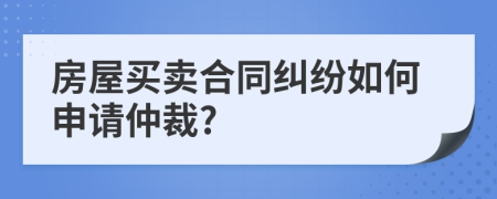 房屋买卖合同纠纷如何申请仲裁?