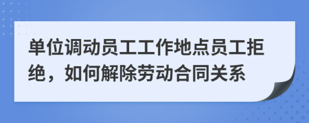 单位调动员工工作地点员工拒绝，如何解除劳动合同关系