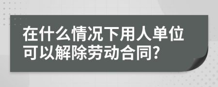 在什么情况下用人单位可以解除劳动合同?