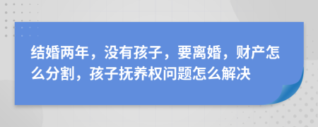 结婚两年，没有孩子，要离婚，财产怎么分割，孩子抚养权问题怎么解决